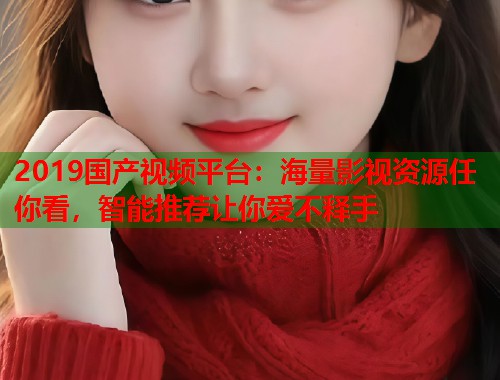 2019国产视频平台：海量影视资源任你看，智能推荐让你爱不释手