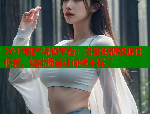 2019国产视频平台：海量影视资源任你看，智能推荐让你爱不释手