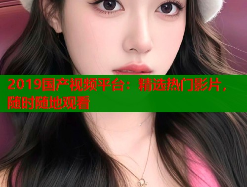 2019国产视频平台:精选热门影片,随时随地观看 2019国产视频平台:精选热门影片,随时随地观看