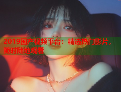 2019国产视频平台：精选热门影片，随时随地观看
