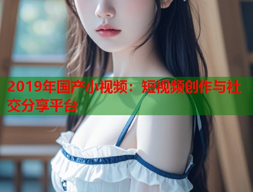 2019年国产小视频:短视频创作与社交分享平台 2019年国产小视频:短视频创作与社交分享平台