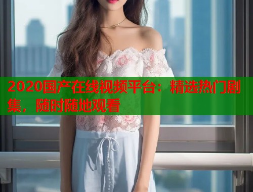 2020国产在线视频平台:精选热门剧集,随时随地观看 2020国产在线视频平台:精选热门剧集,随时随地观看