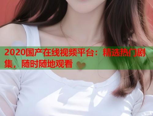 2020国产在线视频平台：精选热门剧集，随时随地观看