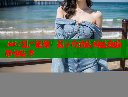 3atv国产视频：畅享高清影视盛宴的最佳选择