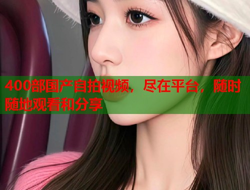 400部国产自拍视频，尽在平台，随时随地观看和分享