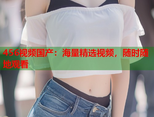 456视频国产:海量精选视频,随时随地观看 456视频国产:海量精选视频,随时随地观看