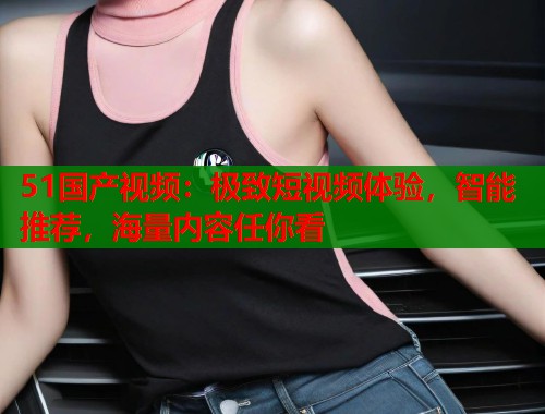 51国产视频：极致短视频体验，智能推荐，海量内容任你看