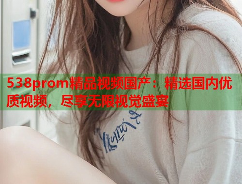 538prom精品视频国产：精选国内优质视频，尽享无限视觉盛宴