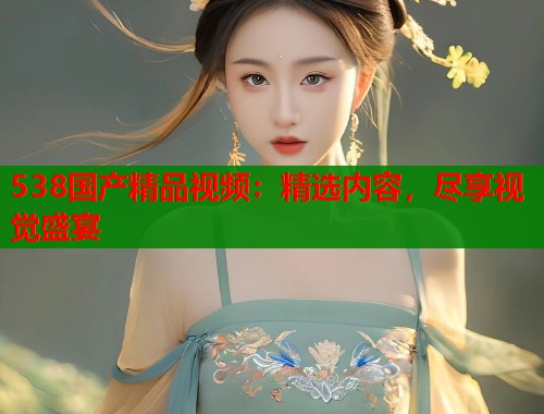 538国产精品视频：精选内容，尽享视觉盛宴