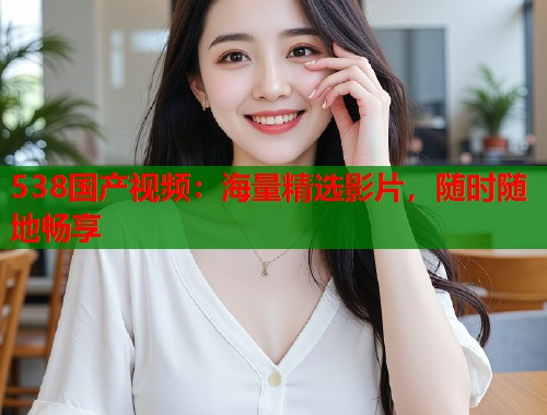 538国产视频：海量精选影片，随时随地畅享