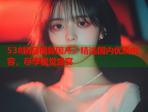 538精品视频国产：精选国内优质内容，尽享视觉盛宴
