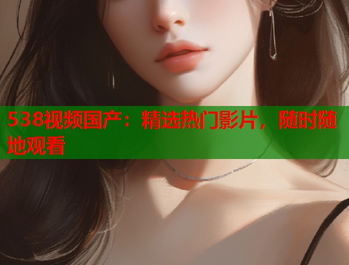 538视频国产：精选热门影片，随时随地观看