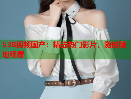 538视频国产：精选热门影片，随时随地观看