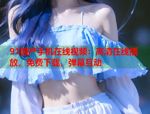 91国产手机在线视频：高清在线播放，免费下载，弹幕互动