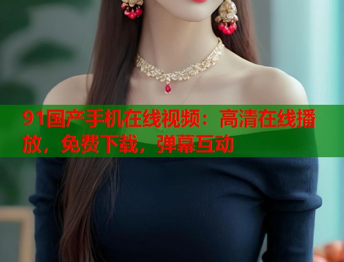 91国产手机在线视频：高清在线播放，免费下载，弹幕互动