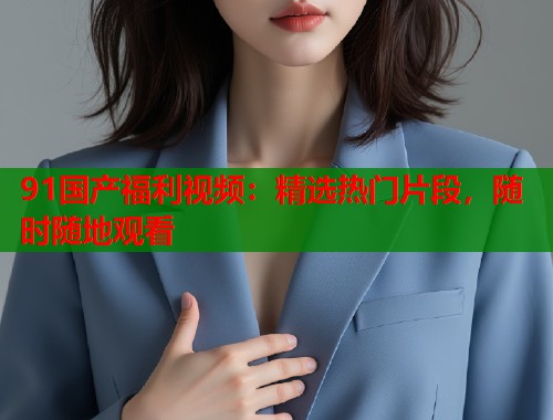 91国产福利视频：精选热门片段，随时随地观看