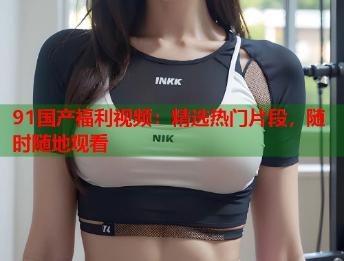 91国产福利视频：精选热门片段，随时随地观看