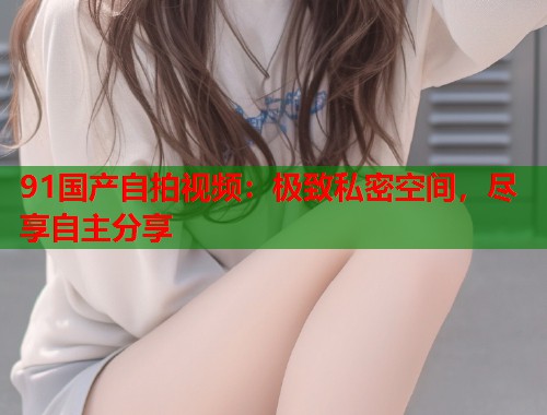 91国产自拍视频：极致私密空间，尽享自主分享
