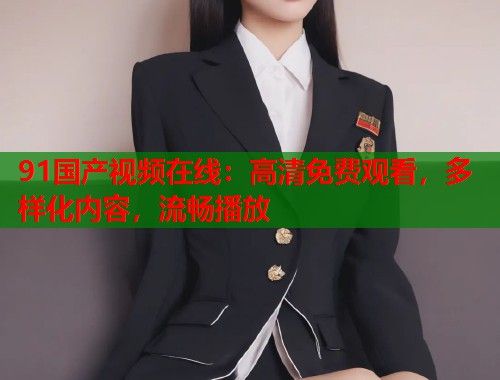 91国产视频在线：高清免费观看，多样化内容，流畅播放