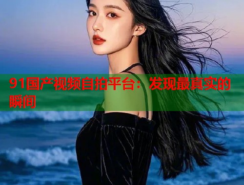 91国产视频自拍平台：发现最真实的瞬间