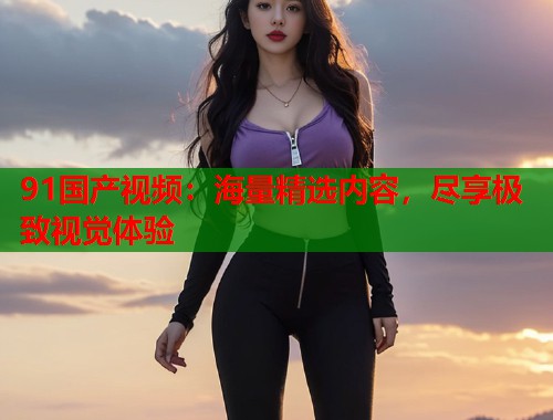 91国产视频：海量精选内容，尽享极致视觉体验