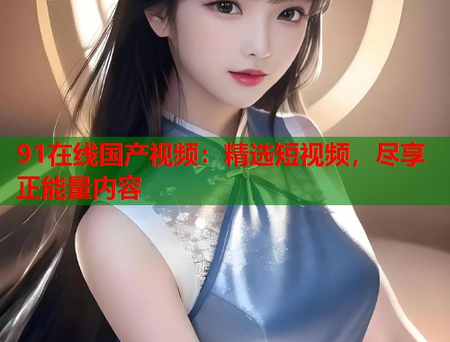 91在线国产视频：精选短视频，尽享正能量内容