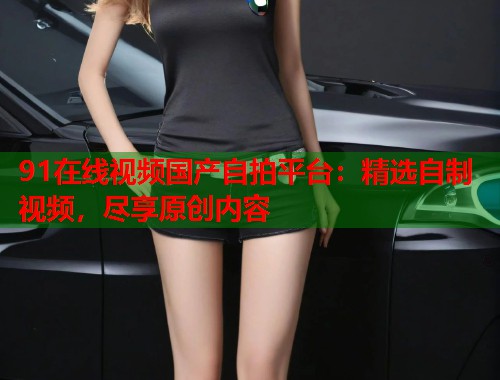 91在线视频国产自拍平台：精选自制视频，尽享原创内容