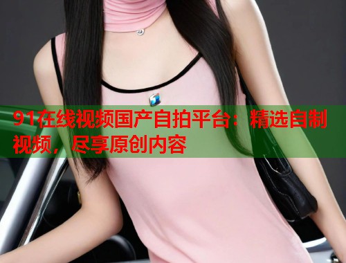 91在线视频国产自拍平台：精选自制视频，尽享原创内容