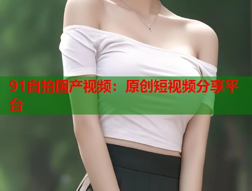91自拍国产视频：原创短视频分享平台
