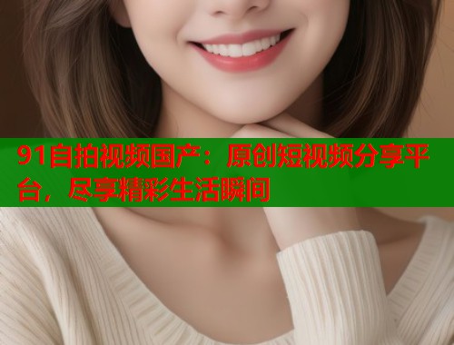91自拍视频国产：原创短视频分享平台，尽享精彩生活瞬间
