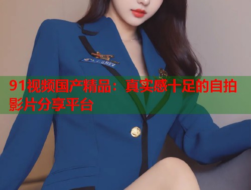 91视频国产精品：真实感十足的自拍影片分享平台