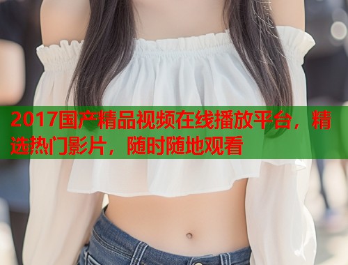 2017国产精品视频在线播放平台,精选热门影片,随时随地观看 2017国产精品视频在线播放平台,精选热门影片,随时随地观看