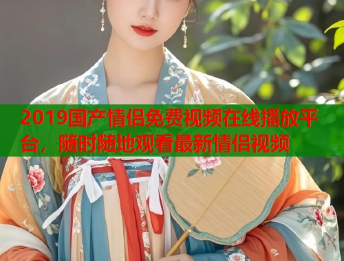 2019国产情侣免费视频在线播放平台，随时随地观看最新情侣视频
