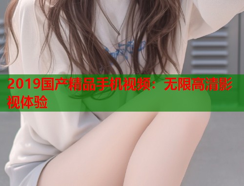 2019国产精品手机视频：无限高清影视体验