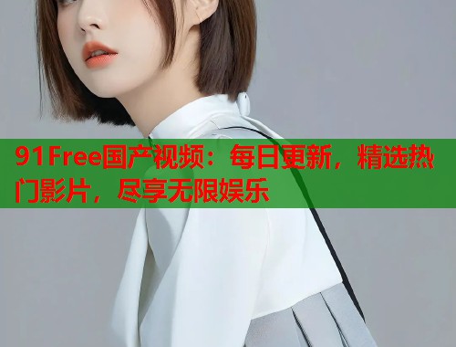 91Free国产视频：每日更新，精选热门影片，尽享无限娱乐