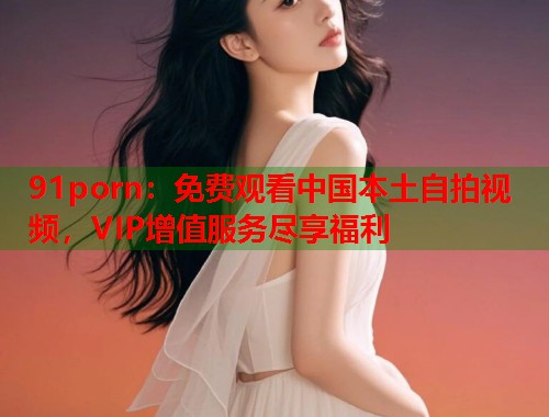 91porn：免费观看中国本土自拍视频，VIP增值服务尽享福利