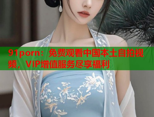 91porn：免费观看中国本土自拍视频，VIP增值服务尽享福利