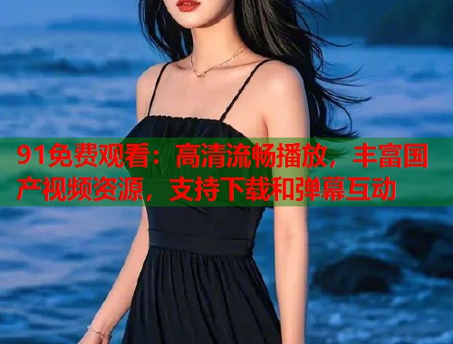 91免费观看：高清流畅播放，丰富国产视频资源，支持下载和弹幕互动