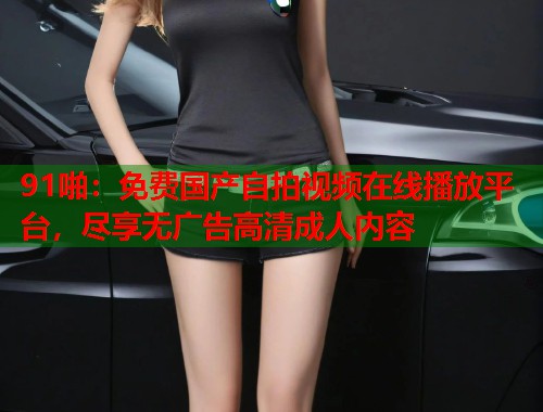 91啪：免费国产自拍视频在线播放平台，尽享无广告高清成人内容