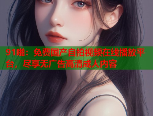 91啪：免费国产自拍视频在线播放平台，尽享无广告高清成人内容