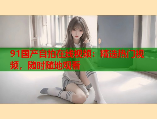 91国产自拍在线视频：精选热门视频，随时随地观看
