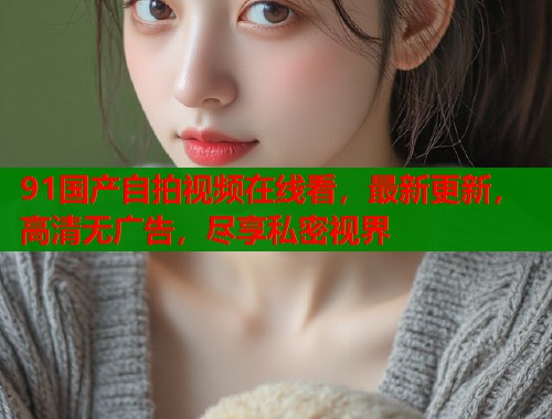 91国产自拍视频在线看，最新更新，高清无广告，尽享私密视界