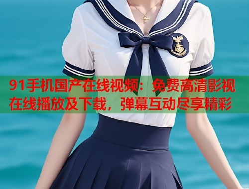 91手机国产在线视频：免费高清影视在线播放及下载，弹幕互动尽享精彩