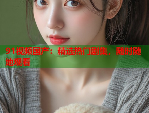 91视频国产：精选热门剧集，随时随地观看