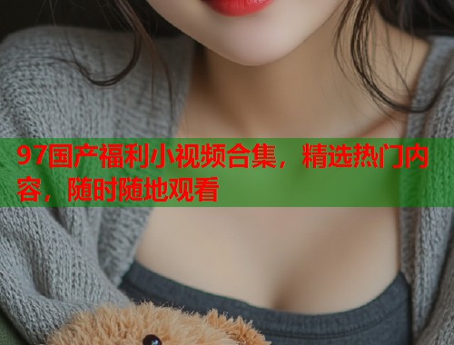 97国产福利小视频合集,精选热门内容,随时随地观看 97国产福利小视频合集,精选热门内容,随时随地观看