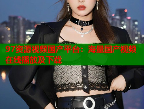 97资源视频国产平台：海量国产视频在线播放及下载
