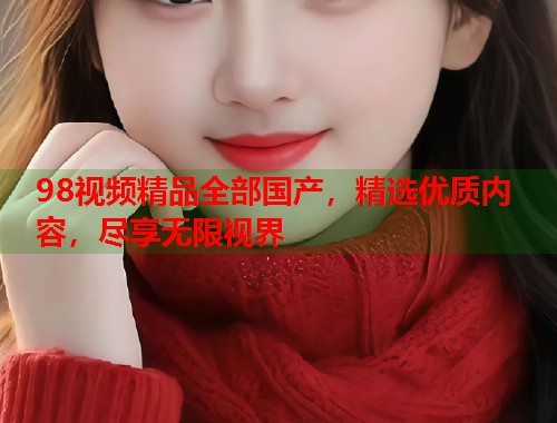 98视频精品全部国产，精选优质内容，尽享无限视界