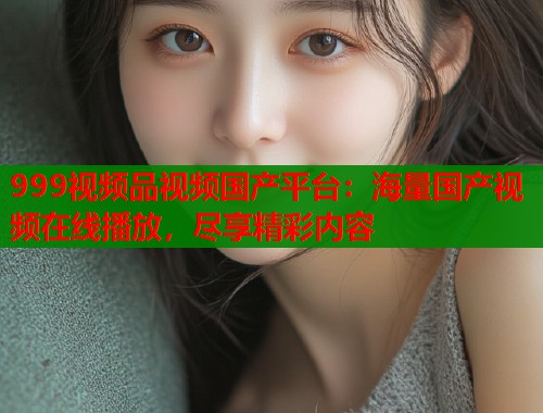 999视频品视频国产平台：海量国产视频在线播放，尽享精彩内容