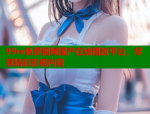 99re免费视频国产在线播放平台,尽享精彩影视内容 99re免费视频国产在线播放平台,尽享精彩影视内容