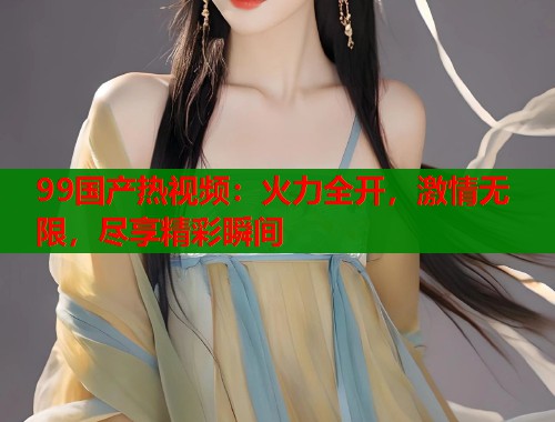 99国产热视频：火力全开，激情无限，尽享精彩瞬间